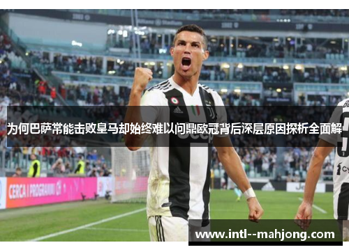 为何巴萨常能击败皇马却始终难以问鼎欧冠背后深层原因探析全面解 为何巴萨常能击败皇马却始终难以问鼎欧冠背后深层原因探析全面解