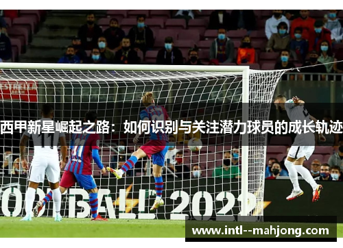 西甲新星崛起之路:如何识别与关注潜力球员的成长轨迹 西甲新星崛起之路:如何识别与关注潜力球员的成长轨迹