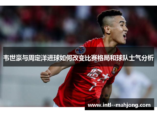 韦世豪与周定洋进球如何改变比赛格局和球队士气分析 韦世豪与周定洋进球如何改变比赛格局和球队士气分析