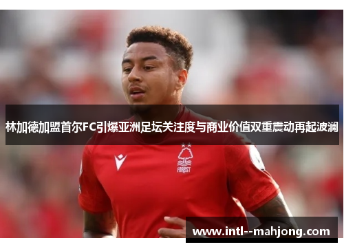 林加德加盟首尔FC引爆亚洲足坛关注度与商业价值双重震动再起波澜
